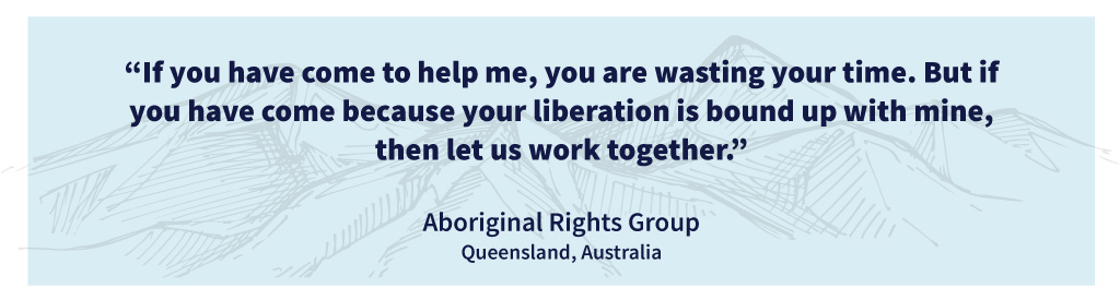 “If you have come to help me, you are wasting your time. But if you have come because your liberation is bound up with mine, then let us work together.”Aboriginal Rights Group, Queensland, Australia